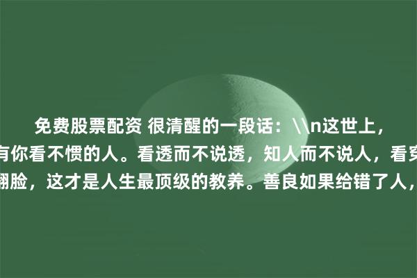 免费股票配资 很清醒的一段话：\n这世上，总有你看不惯的事，也有你看不惯的人。看透而不说透，知人而不说人，看穿而不揭穿，讨厌而不翻脸，这才是人生最顶级的教养。善良如果给错了人，就会变成一种恶意；道理如果讲给不懂的人，就会变成一种刻薄。凡事不强求，不强留，与其费劲地改变别人，不如聪明地筛选。学会尊重他人，也是保护自己，这才是我们一生最该追求的。_金额_其它_头像