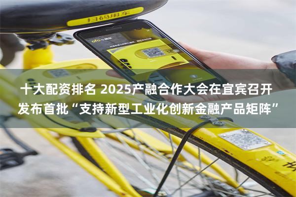 十大配资排名 2025产融合作大会在宜宾召开 发布首批“支持新型工业化创新金融产品矩阵”
