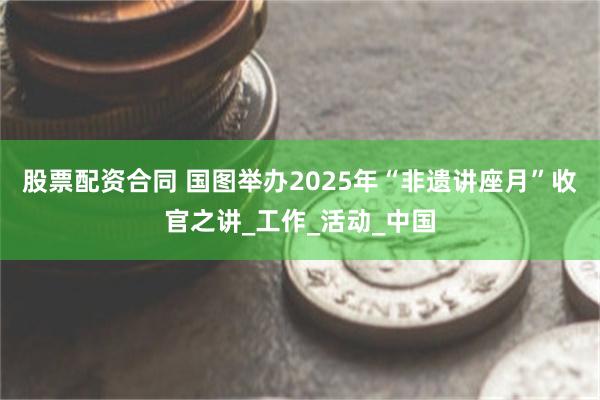 股票配资合同 国图举办2025年“非遗讲座月”收官之讲_工作_活动_中国