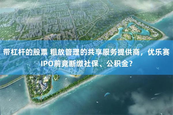 带杠杆的股票 粗放管理的共享服务提供商，优乐赛IPO前竟断缴社保、公积金？