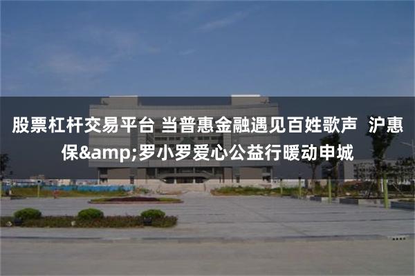 股票杠杆交易平台 当普惠金融遇见百姓歌声  沪惠保&罗小罗爱心公益行暖动申城
