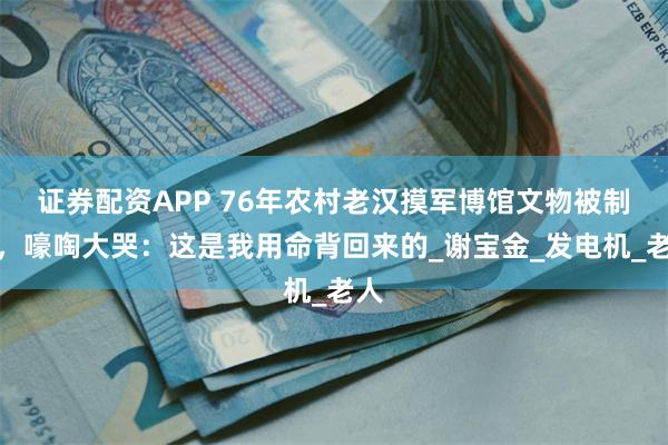 证券配资APP 76年农村老汉摸军博馆文物被制止，嚎啕大哭：这是我用命背回来的_谢宝金_发电机_老人