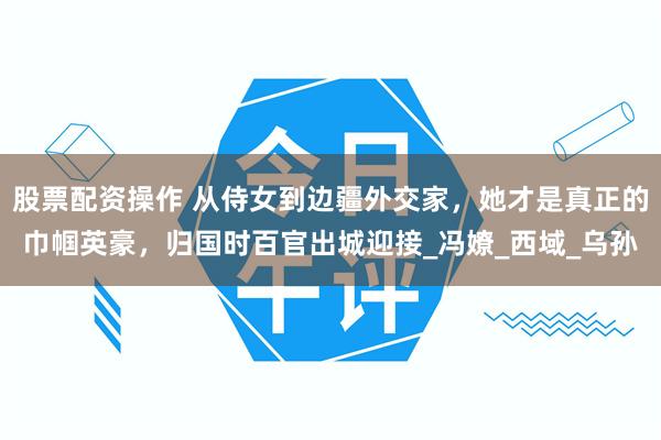 股票配资操作 从侍女到边疆外交家，她才是真正的巾帼英豪，归国时百官出城迎接_冯嫽_西域_乌孙