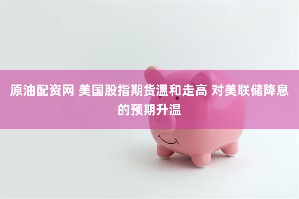 原油配资网 美国股指期货温和走高 对美联储降息的预期升温
