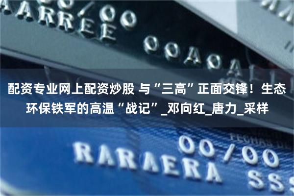 配资专业网上配资炒股 与“三高”正面交锋！生态环保铁军的高温“战记”_邓向红_唐力_采样