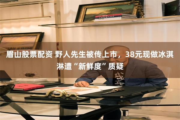 眉山股票配资 野人先生被传上市，38元现做冰淇淋遭“新鲜度”质疑
