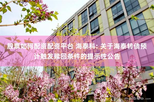 股票如何配资配资平台 海泰科: 关于海泰转债预计触发赎回条件的提示性公告