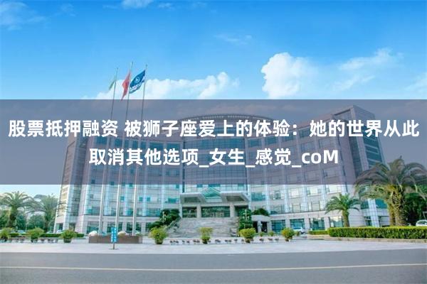 股票抵押融资 被狮子座爱上的体验：她的世界从此取消其他选项_女生_感觉_coM