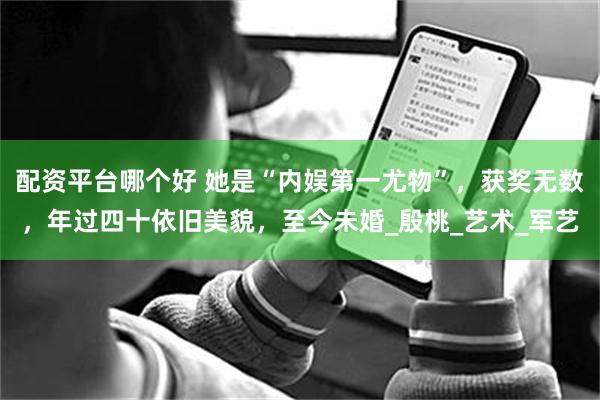 配资平台哪个好 她是“内娱第一尤物”，获奖无数，年过四十依旧美貌，至今未婚_殷桃_艺术_军艺