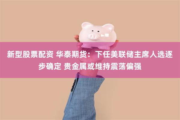 新型股票配资 华泰期货:下任美联储主席人选逐步确定 贵金属或维持震荡偏强