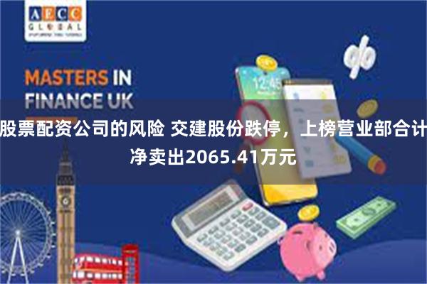 股票配资公司的风险 交建股份跌停,上榜营业部合计净卖出2065.41万元