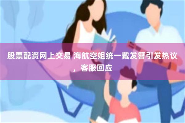 股票配资网上交易 海航空姐统一戴发簪引发热议，客服回应