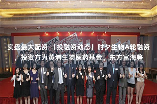 实盘最大配资 【投融资动态】时夕生物A轮融资，投资方为黄埔生物医药基金、东方富海等