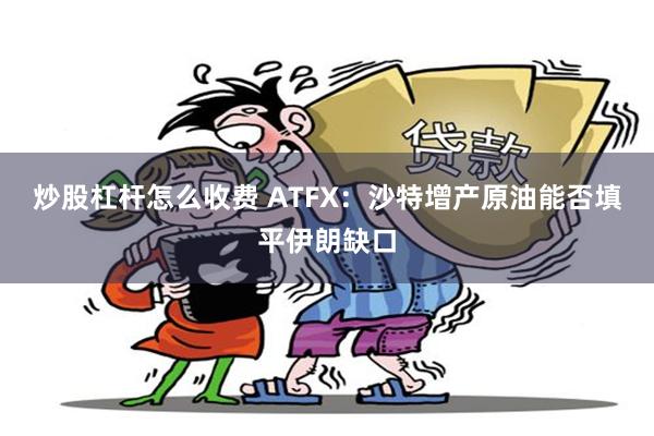 炒股杠杆怎么收费 ATFX：沙特增产原油能否填平伊朗缺口